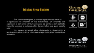 Estrutura Group Business
É de conhecimento geral, a extrema importância da estrutura
e organização do ambiente em que trabalhamos. Um ambiente bem
organizado e com uma estrutura adequada ao serviço a ser realizado,
transmite seriedade e confiança, além de ser melhor para quem trabalha
nele.
Um espaço agradável afeta diretamente o desempenho e
rendimento dos funcionários, otimizando sua produtividade e mantendo-os
motivados.
 