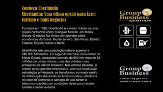 Conheça Uberlândia
Uberlândia: Uma ótima opção para fazer
turismo e bons negócios
Fundada em 1888, Uberlândia é a maior cidade de uma
região conhecida como Triângulo Mineiro, em Minas
Gerais. O estado faz divisa com grandes pólos
econômicos do Brasil: Rio de Janeiro, São Paulo, Distrito
Federal, Espírito Santo e Bahia.
Uberlândia tem uma população urbana superior a
640.000 habitantes, é o segundo mercado consumidor de
Minas Gerais, possuindo num raio de 600 km, mais de 82
milhões de consumidores, uma das cidades mais
prósperas do interior brasileiro. Nas últimas décadas, a
cidade atraiu grandes empresas e, com sua localização
estratégica privilegiada, se transformou no maior centro
de distribuição atacadista da América Latina, referência
no setor de comércio e serviços de call center e
telecomunicações.com condições ideais para receber
turistas e sediar eventos.
 