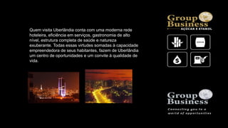 Quem visita Uberlândia conta com uma moderna rede
hoteleira, eficiência em serviços, gastronomia de alto
nível, estrutura completa de saúde e natureza
exuberante. Todas essas virtudes somadas à capacidade
empreendedora de seus habitantes, fazem de Uberlândia
um centro de oportunidades e um convite à qualidade de
vida.
 