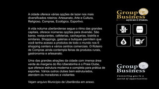 A cidade oferece várias opções de lazer nos mais
diversificados roteiros: Artesanato, Arte e Cultura,
Religioso, Compras, Ecológico, Esportivo.
A vida noturna uberlandense segue o ritmo das grandes
capitais, oferece inúmeras opções para diversão. São
bares, restaurantes, cafeterias, cachaçarias, bistrôs e
similares. Shoppings, galerias e butiques permitem que
você tenha acesso a produtos de todo o mundo nos 6
shopping centers e vários centros comerciais. O Roteiro
de Compras ainda contempla feiras de produtos rurais,
gastronomia e artesanato.
Uma das grandes atrações da cidade com imensa área
verde às margens do Rio Uberabinha é o Praia Clube,
que oferece estrutura moderna e completa para prática de
esportes. Vários outros clubes bem estruturados,
atendem os moradores e visitantes
Vejam arquivo Município de Uberlândia em anexo.
 