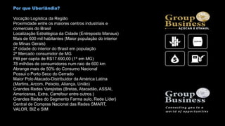 Por que Uberlândia?
Vocação Logística da Região
Proximidade entre os maiores centros industriais e
comerciais do Brasil
Localização Estratégica da Cidade (Entreposto Manaus)
Mais de 600 mil habitantes (Maior população do interior
de Minas Gerais)
2ª cidade do interior do Brasil em população
2º Mercado consumidor de MG
PIB per capita de R$17.690,00 (1º em MG)
78 milhões de consumidores num raio de 600 km
Abrange mais de 50% do Consumo Nacional
Possui o Porto Seco do Cerrado
Maior Polo Atacado-Distribuidor da América Latina
(Martins, Arcom, Peixoto, Aliança, União)
Grandes Redes Varejistas (Bretas, Atacadão, ASSAI,
Americanas, Extra, Carrefour entre outros.)
Grandes Redes do Segmento Farma aulo, Rede Líder)
Central de Compras Nacional das Redes SMART,
VALOR, BIZ e SIM
 