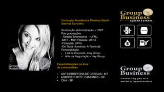 Formação Acadêmica Diretora Geral-
Sabrina Carvalho
Graduação: Administração - UNIT
Pós graduações:
- Gestão Empresarial - UFRJ
-MKT / MKT Pessoal- UFRJ
-Finanças- UFRJ
-Os Tipos Humanos: A Teoria da
Personalidade
- Leitura Corporal - Hay Group
- Arte da Negociação - Hay Group
Especializações na área
de commodities
• ASP CORRETORA DE CEREAIS;- MT
• AGROSECURITY; CAMPINAS - SP
• CMA - SP
 