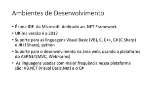 Ambientes de Desenvolvimento
• É uma IDE da Microsoft dedicado ao .NET Framework
• Ultima versão é a 2017
• Suporte para as linguagens Visual Basic (VB), C, C++, C# (C Sharp)
e J# (J Sharp), python
• Suporte para o desenvolvimento na área web, usando a plataforma
do ASP.NET(MVC, WebForms)
• As linguagens usadas com maior frequência nessa plataforma
são: VB.NET (Visual Basic.Net) e o C#
 