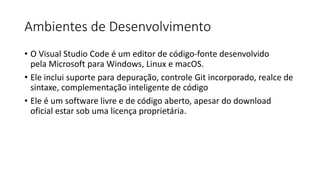 Ambientes de Desenvolvimento
• O Visual Studio Code é um editor de código-fonte desenvolvido
pela Microsoft para Windows, Linux e macOS.
• Ele inclui suporte para depuração, controle Git incorporado, realce de
sintaxe, complementação inteligente de código
• Ele é um software livre e de código aberto, apesar do download
oficial estar sob uma licença proprietária.
 