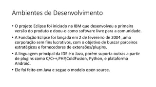 Ambientes de Desenvolvimento
• O projeto Eclipse foi iniciado na IBM que desenvolveu a primeira
versão do produto e doou-o como software livre para a comunidade.
• A Fundação Eclipse foi lançada em 2 de fevereiro de 2004 ,uma
corporação sem fins lucrativos, com o objetivo de buscar parceiros
estratégicos e fornecedores de extensões/plugins.
• A linguagem principal da IDE é o Java, porém suporta outras a partir
de plugins como C/C++,PHP,ColdFusion, Python, e plataforma
Android.
• Ele foi feito em Java e segue o modelo open source.
 