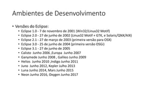 Ambientes de Desenvolvimento
• Versões do Eclipse:
• Eclipse 1.0 - 7 de novembro de 2001 (Win32/Linux32 Motif)
• Eclipse 2.0 - 27 de junho de 2002 (Linux32 Motif + GTK, e Solaris/QNX/AIX)
• Eclipse 2.1 - 27 de março de 2003 (primeira versão para OSX)
• Eclipse 3.0 - 25 de junho de 2004 (primeira versão OSGi)
• Eclipse 3.1 - 27 de junho de 2005
• Calisto Junho 2006 ,Europa Junho 2007
• Ganymede Junho 2008 , Galileo Junho 2009
• Helios Junho 2010 ,Indigo Junho 2011
• Juno Junho 2012, Kepler Julho 2013
• Luna Junho 2014, Mars Junho 2015
• Neon Junho 2016, Oxygen Junho 2017
 