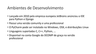 Ambientes de Desenvolvimento
• Lançado em 2010 pela empresa europeia JetBrains anúnciou o IDE
para Python e Django
• Possui uma versão comunity e uma professional
• O PyCharm pode ser instalado no Windows, OSX, e distribuições Linux
• Linguagens suportadas C, C++, Python, ...
• Disponível na conta Google do DCOMP de graça na versão
professional
 