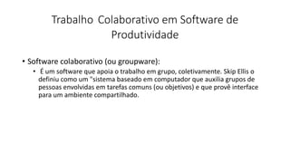 Trabalho Colaborativo em Software de
Produtividade
• Software colaborativo (ou groupware):
• É um software que apoia o trabalho em grupo, coletivamente. Skip Ellis o
definiu como um "sistema baseado em computador que auxilia grupos de
pessoas envolvidas em tarefas comuns (ou objetivos) e que provê interface
para um ambiente compartilhado.
 