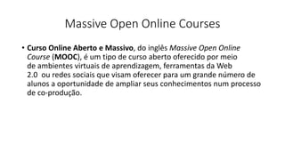 Massive Open Online Courses
• Curso Online Aberto e Massivo, do inglês Massive Open Online
Course (MOOC), é um tipo de curso aberto oferecido por meio
de ambientes virtuais de aprendizagem, ferramentas da Web
2.0 ou redes sociais que visam oferecer para um grande número de
alunos a oportunidade de ampliar seus conhecimentos num processo
de co-produção.
 