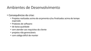 Ambientes de Desenvolvimento
• Consequências da crise:
• Projetos realizados acima do orçamento e/ou finalizados acima do tempo
esperado
• Produtos de software:
• de baixa qualidade
• sem atender aos requisitos do cliente
• projetos não gerenciáveis
• com código difícil de manter
 