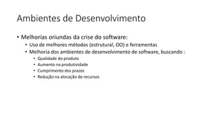 Ambientes de Desenvolvimento
• Melhorias oriundas da crise do software:
• Uso de melhores métodos (estrutural, OO) e ferramentas
• Melhoria dos ambientes de desenvolvimento de software, buscando :
• Qualidade do produto
• Aumento na produtividade
• Cumprimento dos prazos
• Redução na alocação de recursos
 