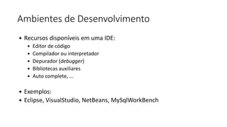 Ambientes de Desenvolvimento
 Recursos disponíveis em uma IDE:
 Editor de código
 Compilador ou interpretador
 Depurador (debugger)
 Bibliotecas auxiliares
 Auto complete, ...
 Exemplos:
 Eclipse, VisualStudio, NetBeans, MySqlWorkBench
 