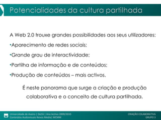 A Web 2.0 trouxe grandes possibilidades aos seus utilizadores: Aparecimento de redes sociais; Grande grau de interactividade; Partilha de informação e de conteúdos; Produção de conteúdos – mais activos. É neste panorama que surge a criação e produção colaborativa e o conceito de cultura partilhada. 