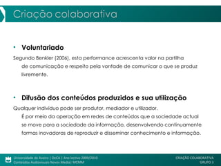 Voluntariado Segundo Benkler (2006), esta performance acrescenta valor na partilha  de comunicação e respeito pela vontade de comunicar o que se produz livremente.  Difusão dos conteúdos produzidos e sua utilização Qualquer indivíduo pode ser produtor, mediador e utilizador.  É por meio da operação em redes de conteúdos que a sociedade actual  se move para a sociedade da informação, desenvolvendo continuamente formas inovadoras de reproduzir e disseminar conhecimento e informação.  