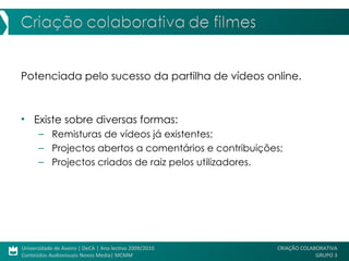 Potenciada pelo sucesso da partilha de vídeos online. Existe sobre diversas formas: Remisturas de vídeos já existentes; Projectos abertos a comentários e contribuições; Projectos criados de raiz pelos utilizadores. 