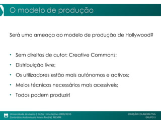 Será uma ameaça ao modelo de produção de Hollywood?  Sem direitos de autor: Creative Commons; Distribuição livre; Os utilizadores estão mais autónomos e activos; Meios técnicos necessários mais acessíveis; Todos podem produzir! 