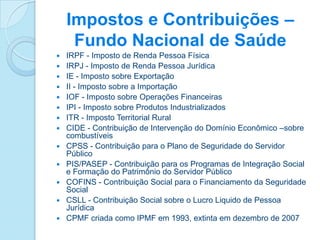Impostos e Contribuições –
     Fundo Nacional de Saúde
   IRPF - Imposto de Renda Pessoa Física
   IRPJ - Imposto de Renda Pessoa Jurídica
   IE - Imposto sobre Exportação
   II - Imposto sobre a Importação
   IOF - Imposto sobre Operações Financeiras
   IPI - Imposto sobre Produtos Industrializados
   ITR - Imposto Territorial Rural
   CIDE - Contribuição de Intervenção do Domínio Econômico –sobre
    combustíveis
   CPSS - Contribuição para o Plano de Seguridade do Servidor
    Público
   PIS/PASEP - Contribuição para os Programas de Integração Social
    e Formação do Patrimônio do Servidor Público
   COFINS - Contribuição Social para o Financiamento da Seguridade
    Social
   CSLL - Contribuição Social sobre o Lucro Liquido de Pessoa
    Jurídica
   CPMF criada como IPMF em 1993, extinta em dezembro de 2007
 