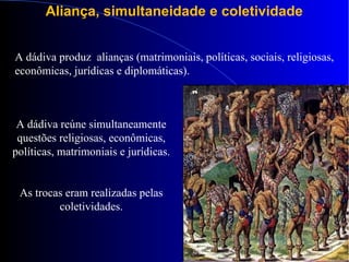 Aliança, simultaneidade e coletividade
A dádiva produz alianças (matrimoniais, políticas, sociais, religiosas,
econômicas, jurídicas e diplomáticas).
A dádiva reúne simultaneamente
questões religiosas, econômicas,
políticas, matrimoniais e jurídicas.
As trocas eram realizadas pelas
coletividades.
 