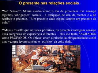 O presente nas relações sociais
No “ensaio”, Mauss mostra como o ato de presentear traz consigo
algumas “obrigações” sociais – a obrigação de dar, de receber e a de
retribuir o presente. " Um presente dado espera sempre um presente de
volta"
Mauss ressalta que na troca primitiva, os presentes carregam consigo
duas categorias de experiência diferentes – eles são tanto SAGRADOS
como PROFANOS. Os objetos criam a relação da obrigatoriedade social
uma vez que levam consigo o “espírito” da coisa dada.
 