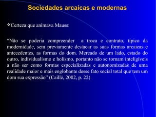 Sociedades arcaicas e modernas
Certeza que animava Mauss:
“Não se poderia compreender a troca e contrato, típico da
modernidade, sem previamente destacar as suas formas arcaicas e
antecedentes, as formas do dom. Mercado de um lado, estado do
outro, individualismo e holismo, portanto não se tornam inteligíveis
a não ser como formas especializadas e autonomizadas de uma
realidade maior e mais englobante desse fato social total que tem um
dom sua expressão” (Caillé, 2002, p. 22)
 