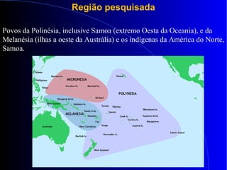 Região pesquisada
Povos da Polinésia, inclusive Samoa (extremo Oesta da Oceania), e da
Melanésia (ilhas a oeste da Austrália) e os indígenas da América do Norte,
Samoa.
 