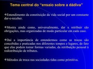 Tema central do “ensaio sobre a dádiva”
Entendimento da constituição da vida social por um constante
dar-e-receber.
Mostra ainda como, universalmente, dar e retribuir são
obrigações, mas organizadas de modo particular em cada caso.
Daí a importância de entendermos como as trocas são
concebidas e praticadas nos diferentes tempos e lugares, de fato
que elas podem tomar formas variadas, da retribuição pessoal à
redistribuição de tributos.
Métodos de troca nas sociedades tidas como primitiva.
 