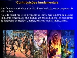 Contribuições fundamentais
os fatores econômicos não são dissociáveis de outros aspectos da
vida social e
a vida social não é só circulação de bens, mas também de pessoas
(mulheres concebidas como dádivas em praticamente todos os sistemas
de parentesco conhecidos), nomes, palavras, visitas, títulos, festas.
 