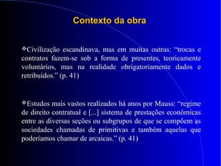 Contexto da obraContexto da obra
Civilização escandinava, mas em muitas outras: “trocas e
contratos fazem-se sob a forma de presentes, teoricamente
voluntários, mas na realidade obrigatoriamente dados e
retribuídos.” (p. 41)
Estudos mais vastos realizados há anos por Mauss: “regime
de direito contratual e [...] sistema de prestações econômicas
entre as diversas seções ou subgrupos de que se compõem as
sociedades chamadas de primitivas e também aquelas que
poderíamos chamar de arcaicas.” (p. 41)
 