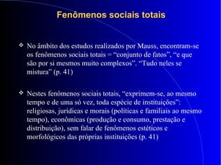 Fenômenos sociais totaisFenômenos sociais totais
 No âmbito dos estudos realizados por Mauss, encontram-se
os fenômenos sociais totais = “conjunto de fatos”, “e que
são por si mesmos muito complexos”. “Tudo neles se
mistura” (p. 41)
 Nestes fenômenos sociais totais, “exprimem-se, ao mesmo
tempo e de uma só vez, toda espécie de instituições”:
religiosas, jurídicas e morais (políticas e familiais ao mesmo
tempo), econômicas (produção e consumo, prestação e
distribuição), sem falar de fenômenos estéticos e
morfológicos das próprias instituições (p. 41)
 