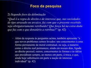 Foco da pesquisaFoco da pesquisa
2) Segundo foco da delimitação
“Qual é a regra de direito e de interesse que, nas sociedades
de tipo atrasado ou arcaico, faz com que o presente recebido
seja obrigatoriamente retribuído? Que força há na coisa dada
que faz com o que donatário a retribua?” (p. 42)
– Além da resposta às perguntas acima, também apresenta “a
que novos problemas somos levados: uns concernentes a uma
forma permanente da moral contratual, ou seja, a maneira
como o direito real permanece, ainda em nossos dias, ligado
ao direito pessoal; outros, concernentes às formas e às idéias
que presidiram sempre, ao menos em parte, à troca, e que,
ainda hoje substituem em parte a noção de interesse
individual” (p. 42)
 