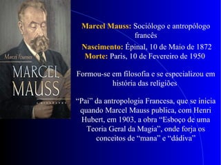 Marcel Mauss: Sociólogo e antropólogo
francês
Nascimento: Épinal, 10 de Maio de 1872
Morte: Paris, 10 de Fevereiro de 1950
Formou-se em filosofia e se especializou em
história das religiões
“Pai” da antropologia Francesa, que se inicia
quando Marcel Mauss publica, com Henri
Hubert, em 1903, a obra “Esboço de uma
Teoria Geral da Magia”, onde forja os
conceitos de “mana” e “dádiva”
 