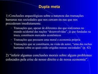 Dupla metaDupla meta
1) Conclusões arqueológicas sobre a natureza das transações
humanas nas sociedades que nos cercam ou nas que nos
precederam imediatamente.
– Transações que, apesar de diferentes das que realizamos no
mundo ocidental das nações “desenvolvidas”, já que fundadas na
troca, constituem mercados econômicos
– Transações que possuem uma moral e economia própria
– Transações que se constituem, na visão do autor, “uma das rochas
humanas sobre as quais estão erigidas nossas sociedades” (p. 42)
2) “inferir algumas conclusões morais sobre alguns problemas
colocados pela crise de nosso direito e de nossa economia”.
 