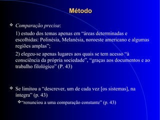 MétodoMétodo
 Comparação precisa:
1) estudo dos temas apenas em “áreas determinadas e
escolhidas: Polinésia, Melanésia, noroeste americano e algumas
regiões amplas”;
2) elegeu-se apenas lugares aos quais se tem acesso “à
consciência da própria sociedade”, “graças aos documentos e ao
trabalho filológico” (P. 43)
 Se limitou a “descrever, um de cada vez [os sistemas], na
íntegra” (p. 43)
“renunciou a uma comparação constante” (p. 43)
 