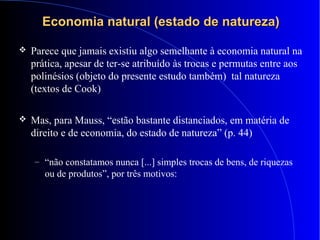 Economia natural (estado de natureza)Economia natural (estado de natureza)
 Parece que jamais existiu algo semelhante à economia natural na
prática, apesar de ter-se atribuído às trocas e permutas entre aos
polinésios (objeto do presente estudo também) tal natureza
(textos de Cook)
 Mas, para Mauss, “estão bastante distanciados, em matéria de
direito e de economia, do estado de natureza” (p. 44)
– “não constatamos nunca [...] simples trocas de bens, de riquezas
ou de produtos”, por três motivos:
 