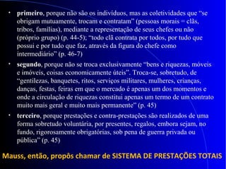 • primeiro, porque não são os indivíduos, mas as coletividades que “se
obrigam mutuamente, trocam e contratam” (pessoas morais = clãs,
tribos, famílias), mediante a representação de seus chefes ou não
(próprio grupo) (p. 44-5); “todo clã contrata por todos, por tudo que
possui e por tudo que faz, através da figura do chefe como
intermediário” (p. 46-7)
• segundo, porque não se troca exclusivamente “bens e riquezas, móveis
e imóveis, coisas economicamente úteis”. Troca-se, sobretudo, de
“gentilezas, banquetes, ritos, serviços militares, mulheres, crianças,
danças, festas, feiras em que o mercado é apenas um dos momentos e
onde a circulação de riquezas constitui apenas um termo de um contrato
muito mais geral e muito mais permanente” (p. 45)
• terceiro, porque prestações e contra-prestações são realizados de uma
forma sobretudo voluntária, por presentes, regalos, embora sejam, no
fundo, rigorosamente obrigatórias, sob pena de guerra privada ou
pública” (p. 45)
Mauss, então, propôs chamar de SISTEMA DE PRESTAÇÕES TOTAIS
 