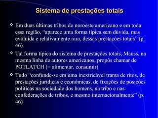 Sistema de prestações totaisSistema de prestações totais
 Em duas últimas tribos do noroeste americano e em toda
essa região, “aparece uma forma típica sem dúvida, mas
evoluída e relativamente rara, dessas prestações totais” (p.
46)
 Tal forma típica do sistema de prestações totais, Mauss, na
mesma linha de autores americanos, propôs chamar de
POTLATCH (= alimentar, consumir)
 Tudo “confunde-se em uma inextricável trama de ritos, de
prestações jurídicas e econômicas, de fixações de posições
políticas na sociedade dos homens, na tribo e nas
confederações de tribos, e mesmo internacionalmente” (p.
46)
 