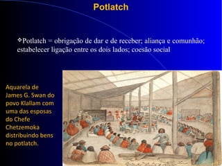 Potlatch
Potlatch = obrigação de dar e de receber; aliança e comunhão;
estabelecer ligação entre os dois lados; coesão social
Aquarela de
James G. Swan do
povo Klallam com
uma das esposas
do Chefe
Chetzemoka
distribuindo bens
no potlatch.
 