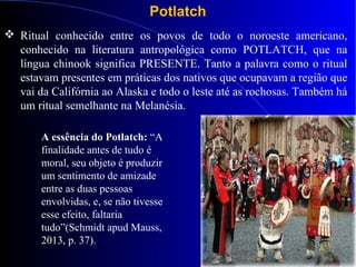 Potlatch
 Ritual conhecido entre os povos de todo o noroeste americano,
conhecido na literatura antropológica como POTLATCH, que na
língua chinook significa PRESENTE. Tanto a palavra como o ritual
estavam presentes em práticas dos nativos que ocupavam a região que
vai da Califórnia ao Alaska e todo o leste até as rochosas. Também há
um ritual semelhante na Melanésia.
A essência do Potlatch: “A
finalidade antes de tudo é
moral, seu objeto é produzir
um sentimento de amizade
entre as duas pessoas
envolvidas, e, se não tivesse
esse efeito, faltaria
tudo”(Schmidt apud Mauss,
2013, p. 37).
 