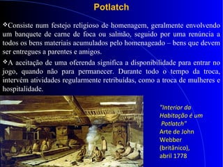 Potlatch
Consiste num festejo religioso de homenagem, geralmente envolvendo
um banquete de carne de foca ou salmão, seguido por uma renúncia a
todos os bens materiais acumulados pelo homenageado – bens que devem
ser entregues a parentes e amigos.
A aceitação de uma oferenda significa a disponibilidade para entrar no
jogo, quando não para permanecer. Durante todo o tempo da troca,
intervém atividades regularmente retribuídas, como a troca de mulheres e
hospitalidade.
"Interior da
Habitação é um
Potlatch"
Arte de John
Webber
(britânico),
abril 1778
 