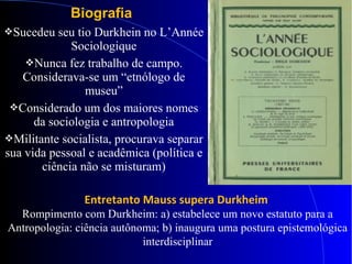 Biografia
Sucedeu seu tio Durkhein no L’Année
Sociologique
Nunca fez trabalho de campo.
Considerava-se um “etnólogo de
museu”
Considerado um dos maiores nomes
da sociologia e antropologia
Militante socialista, procurava separar
sua vida pessoal e acadêmica (política e
ciência não se misturam)
Entretanto Mauss supera Durkheim
Rompimento com Durkheim: a) estabelece um novo estatuto para a
Antropologia: ciência autônoma; b) inaugura uma postura epistemológica
interdisciplinar
 