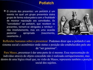 Potlatch
Reflexões humanas sobre o presentear: Podemos dizer que o potlatch é um
sistema social e econômico onde status e posição são estabelecidos pelo ato
de “ser generoso”.
Para Mauss, presentear é dar uma parte de si mesmo. Essa representação do
indivíduo através do objeto concedido não é realizada corriqueiramente, mas
dentro de uma lógica ritual que, na visão de Mauss, representa também a posição
social dos sujeitos.
 O círculo dos presentes: um potlatch é um
evento no qual um grupo presenteia outro
grupo de forma esbanjadora com a finalidade
de mostrar reputação aos convidados. Os
“convidados” ao potlatch, que recebem os
presentes, tornam-se obrigados a retribuir –
não imediatamente, mas em uma ocasião
posterior apropriada (nascimento,
casamento...)
 
