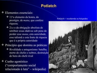 PotlatchPotlatch
 Elementos essenciais:
 1)“o elemento da honra, do
prestígio, de mana, que confere
riqueza;
 2) e o da obrigação absoluta de
retribuir essas dádivas sob pena de
perder esse mana, esta autoridade,
esse talismã e esta fonte de riqueza
que é a própria autoridade
 Princípio que domina as práticas:
 Rivalidade e antagonismo: batalha,
morte de chefes e nobres, destruição
de bens do chefe rival
 2
 Cunho agonístico
(“comportamento social
relacionado à luta” – wikipedia)
Potlatch – recebendo os hóspedes
 