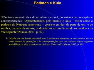 Potlatch e Kula
Ponto culminante da vida econômica e civil, do sistema de prestações e
contraprestações: “Aparentemente, pelo menos, o kula – assim como o
potlatch do Noroeste americano – consiste em dar, da parte de uns, e de
receber, da parte de outros, os donatários de um dia sendo os doadores da
vez seguinte”(Mauss, 2013, p. 42).
 O kula em sua forma essencial, não é senão um momento, o mais solene, de um
vasto sistema de prestações e de contraprestações que, em verdade, parece englobar
a totalidade da vida econômica e civil das Trobriand” (Mauss, 2013, p. 49).
 
