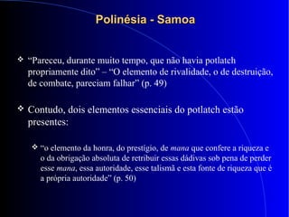 Polinésia - SamoaPolinésia - Samoa
 “Pareceu, durante muito tempo, que não havia potlatch
propriamente dito” – “O elemento de rivalidade, o de destruição,
de combate, pareciam falhar” (p. 49)
 Contudo, dois elementos essenciais do potlatch estão
presentes:
 “o elemento da honra, do prestígio, de mana que confere a riqueza e
o da obrigação absoluta de retribuir essas dádivas sob pena de perder
esse mana, essa autoridade, esse talismã e esta fonte de riqueza que é
a própria autoridade” (p. 50)
 