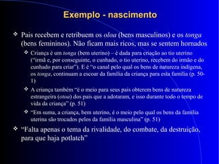 Exemplo - nascimentoExemplo - nascimento
 Pais recebem e retribuem os oloa (bens masculinos) e os tonga
(bens femininos). Não ficam mais ricos, mas se sentem hornados
 Criança é um tonga (bem uterino) – é dada para criação ao tio uterino
(“irmã e, por conseguinte, o cunhado, o tio uterino, recebem do irmão e do
cunhado para criar”). E é “o canal pelo qual os bens de natureza indígena,
os tonga, continuam a escoar da família da criança para esta família (p. 50-
1)
 A criança também “é o meio para seus pais obterem bens de natureza
estrangeira (otoa) dos pais que a adotaram, e isso durante todo o tempo de
vida da criança” (p. 51)
 “Em suma, a criança, bem uterino, é o meio pelo qual os bens da família
uterina são trocados pelos da família masculina” (p. 51)
 “Falta apenas o tema da rivalidade, do combate, da destruição,
para que haja potlatch”
 