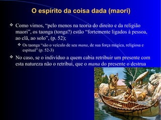 O espírito da coisa dada (maori)O espírito da coisa dada (maori)
 Como vimos, “pelo menos na teoria do direito e da religião
maori”, os taonga (tonga?) estão “fortemente ligados à pessoa,
ao clã, ao solo”, (p. 52);
 Os taonga “são o veículo de seu mana, de sua força mágica, religiosa e
espitual” (p. 52-3)
 No caso, se o indivíduo a quem cabia retribuir um presente com
esta natureza não o retribui, que o mana do presente o destrua
 