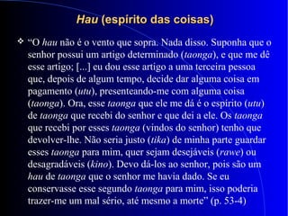 HauHau (espírito das coisas)(espírito das coisas)
 “O hau não é o vento que sopra. Nada disso. Suponha que o
senhor possui um artigo determinado (taonga), e que me dê
esse artigo; [...] eu dou esse artigo a uma terceira pessoa
que, depois de algum tempo, decide dar alguma coisa em
pagamento (utu), presenteando-me com alguma coisa
(taonga). Ora, esse taonga que ele me dá é o espírito (utu)
de taonga que recebi do senhor e que dei a ele. Os taonga
que recebi por esses taonga (vindos do senhor) tenho que
devolver-lhe. Não seria justo (tika) de minha parte guardar
esses taonga para mim, quer sejam desejáveis (rawe) ou
desagradáveis (kino). Devo dá-los ao senhor, pois são um
hau de taonga que o senhor me havia dado. Se eu
conservasse esse segundo taonga para mim, isso poderia
trazer-me um mal sério, até mesmo a morte” (p. 53-4)
 