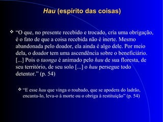HauHau (espírito das coisas)(espírito das coisas)
 “O que, no presente recebido e trocado, cria uma obrigação,
é o fato de que a coisa recebida não é inerte. Mesmo
abandonada pelo doador, ela ainda é algo dele. Por meio
dela, o doador tem uma ascendência sobre o beneficiário.
[...] Pois o taonga é animado pelo hau de sua floresta, de
seu território, de seu solo [...] o hau persegue todo
detentor.” (p. 54)
 “E esse hau que vinga o roubado, que se apodera do ladrão,
encanta-lo, leva-o à morte ou o obriga à restituição” (p. 54)
 
