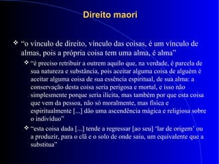 Direito maoriDireito maori
 “o vínculo de direito, vínculo das coisas, é um vínculo de
almas, pois a própria coisa tem uma alma, é alma”
 “é preciso retribuir a outrem aquilo que, na verdade, é parcela de
sua natureza e substância, pois aceitar alguma coisa de alguém é
aceitar alguma coisa de sua essência espiritual, de sua alma: a
conservação desta coisa seria perigosa e mortal, e isso não
simplesmente porque seria ilícita, mas também por que esta coisa
que vem da pessoa, não só moralmente, mas física e
espiritualmente [...] dão uma ascendência mágica e religiosa sobre
o indivíduo”
 “esta coisa dada [...] tende a regressar [ao seu] ‘lar de origem’ ou
a produzir, para o clã e o solo de onde saiu, um equivalente que a
substitua”
 