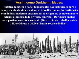 Assim como Durkheim, Mauss:
•Enfatiza também o papel fundamental das instituições para a
compreensão da vida econômica: Acredita que várias instituições
econômicas modernas encontram sua origem no comportamento
religioso (propriedade privada, contrato). Durkheim analisa
mais particularmente o contrato (Da divisão do trabalho social-
1893) e Mauss a dádiva (Ensaio sobre a dádiva);
 